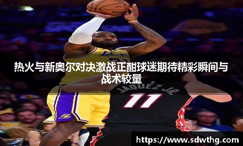 热火与新奥尔对决激战正酣球迷期待精彩瞬间与战术较量