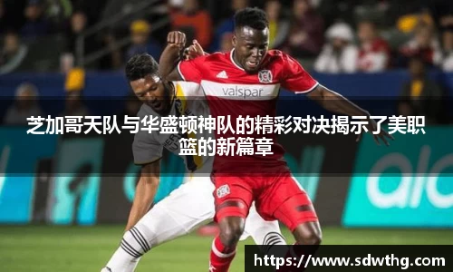 芝加哥天队与华盛顿神队的精彩对决揭示了美职篮的新篇章
