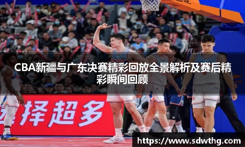 CBA新疆与广东决赛精彩回放全景解析及赛后精彩瞬间回顾