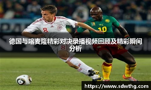 德国与喀麦隆精彩对决录播视频回顾及精彩瞬间分析
